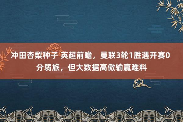 冲田杏梨种子 英超前瞻，曼联3轮1胜遇开赛0 分弱旅，但大数据高傲输赢难料