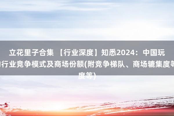 立花里子合集 【行业深度】知悉2024：中国玩物行业竞争模式及商场份额(附竞争梯队、商场辘集度等)