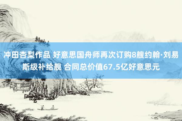 冲田杏梨作品 好意思国舟师再次订购8艘约翰·刘易斯级补给舰 合同总价值67.5亿好意思元