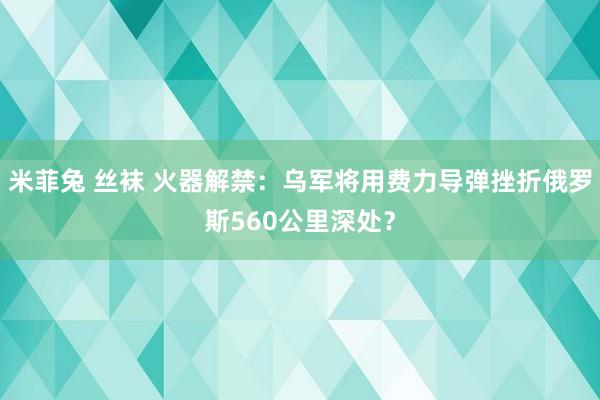 米菲兔 丝袜 火器解禁：乌军将用费力导弹挫折俄罗斯560公里深处？