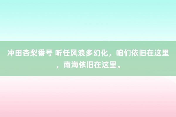 冲田杏梨番号 听任风浪多幻化，咱们依旧在这里，南海依旧在这里。