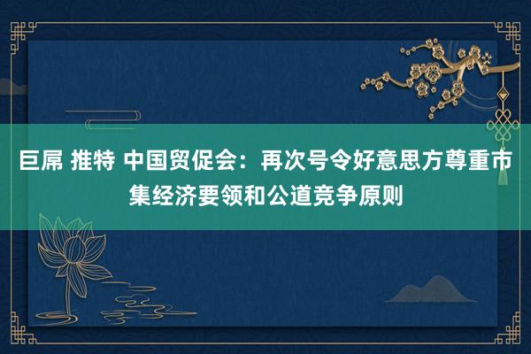 巨屌 推特 中国贸促会：再次号令好意思方尊重市集经济要领和公道竞争原则