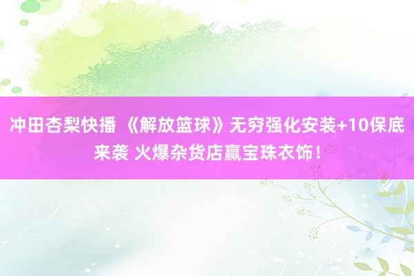 冲田杏梨快播 《解放篮球》无穷强化安装+10保底来袭 火爆杂货店赢宝珠衣饰！