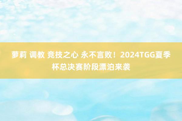 萝莉 调教 竞技之心 永不言败！2024TGG夏季杯总决赛阶段漂泊来袭