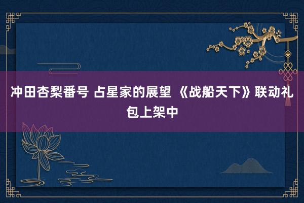 冲田杏梨番号 占星家的展望 《战船天下》联动礼包上架中