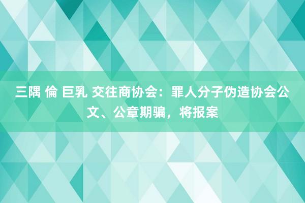 三隅 倫 巨乳 交往商协会：罪人分子伪造协会公文、公章期骗，将报案