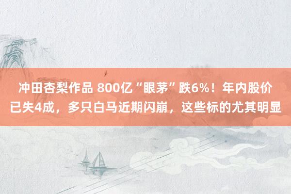 冲田杏梨作品 800亿“眼茅”跌6%！年内股价已失4成，多只白马近期闪崩，这些标的尤其明显