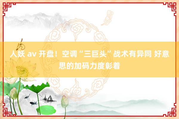 人妖 av 开盘！空调“三巨头”战术有异同 好意思的加码力度彰着