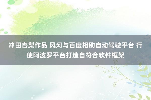 冲田杏梨作品 风河与百度相助自动驾驶平台 行使阿波罗平台打造自符合软件框架