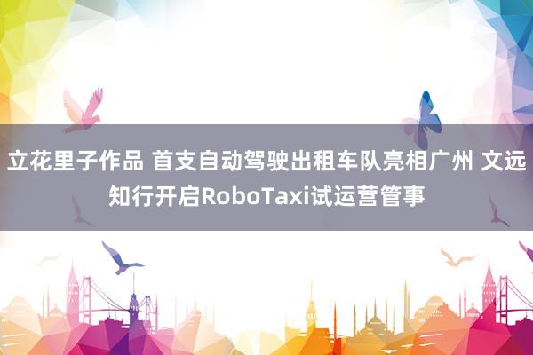 立花里子作品 首支自动驾驶出租车队亮相广州 文远知行开启RoboTaxi试运营管事