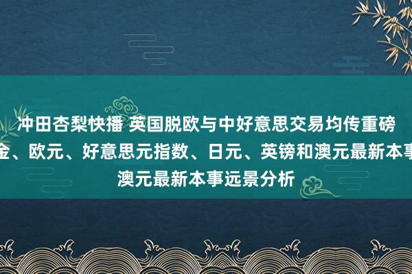 冲田杏梨快播 英国脱欧与中好意思交易均传重磅音讯、黄金、欧元、好意思元指数、日元、英镑和澳元最新本事远景分析