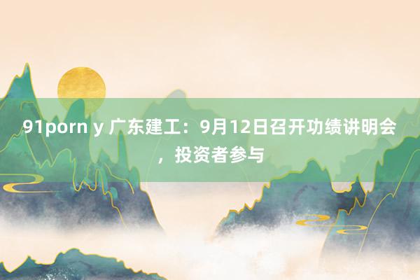 91porn y 广东建工：9月12日召开功绩讲明会，投资者参与