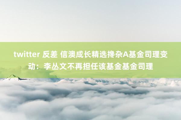 twitter 反差 信澳成长精选搀杂A基金司理变动：李丛文不再担任该基金基金司理