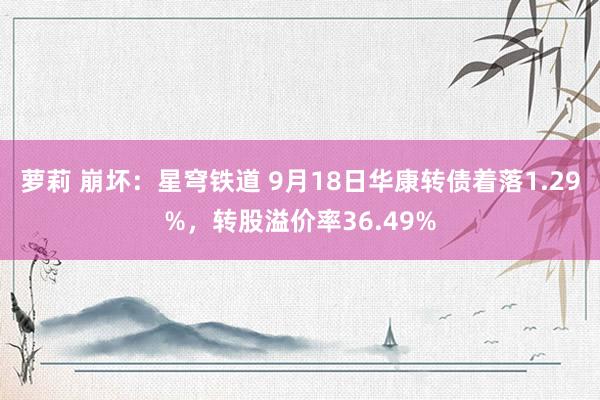 萝莉 崩坏：星穹铁道 9月18日华康转债着落1.29%，转股溢价率36.49%