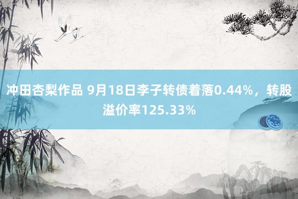 冲田杏梨作品 9月18日李子转债着落0.44%，转股溢价率125.33%