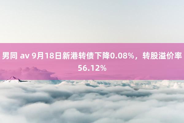 男同 av 9月18日新港转债下降0.08%，转股溢价率56.12%