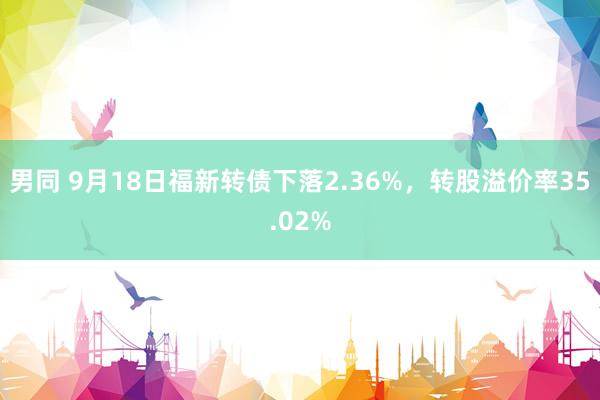 男同 9月18日福新转债下落2.36%，转股溢价率35.02%