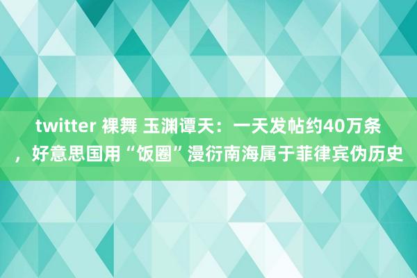 twitter 裸舞 玉渊谭天：一天发帖约40万条，好意思国用“饭圈”漫衍南海属于菲律宾伪历史