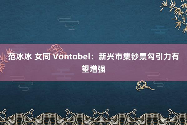 范冰冰 女同 Vontobel：新兴市集钞票勾引力有望增强