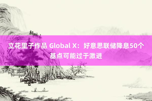 立花里子作品 Global X：好意思联储降息50个基点可能过于激进