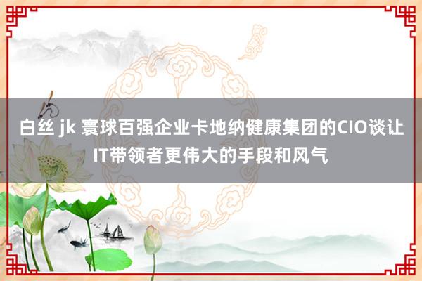 白丝 jk 寰球百强企业卡地纳健康集团的CIO谈让IT带领者更伟大的手段和风气