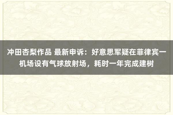 冲田杏梨作品 最新申诉：好意思军疑在菲律宾一机场设有气球放射场，耗时一年完成建树