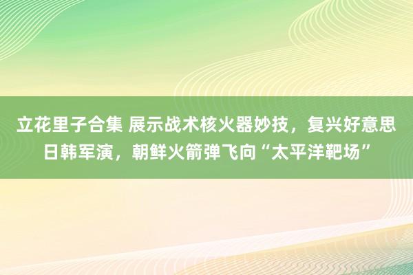 立花里子合集 展示战术核火器妙技，复兴好意思日韩军演，朝鲜火箭弹飞向“太平洋靶场”