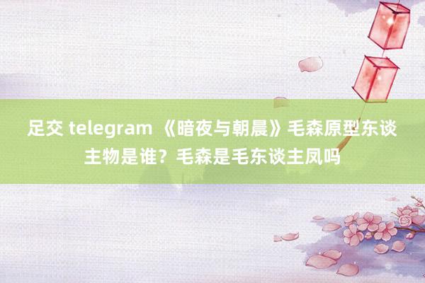 足交 telegram 《暗夜与朝晨》毛森原型东谈主物是谁？毛森是毛东谈主凤吗