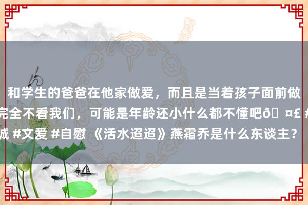 和学生的爸爸在他家做爱，而且是当着孩子面前做爱，太刺激了，孩子完全不看我们，可能是年龄还小什么都不懂吧🤣 #同城 #文爱 #自慰 《活水迢迢》燕霜乔是什么东谈主？《活水迢迢》江慈会武功吗？