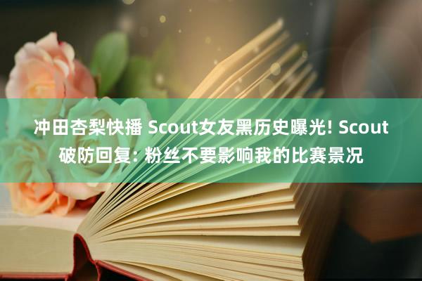 冲田杏梨快播 Scout女友黑历史曝光! Scout破防回复: 粉丝不要影响我的比赛景况