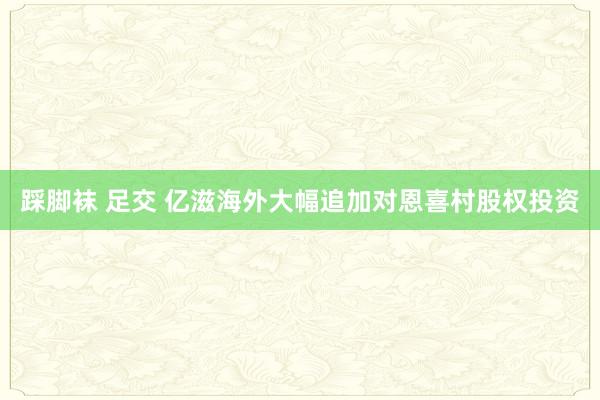 踩脚袜 足交 亿滋海外大幅追加对恩喜村股权投资