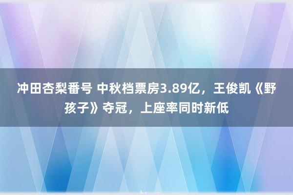 冲田杏梨番号 中秋档票房3.89亿，王俊凯《野孩子》夺冠，上座率同时新低