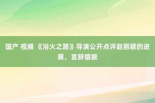 国产 视频 《浴火之路》导演公开点评赵丽颖的进展，言辞猖獗