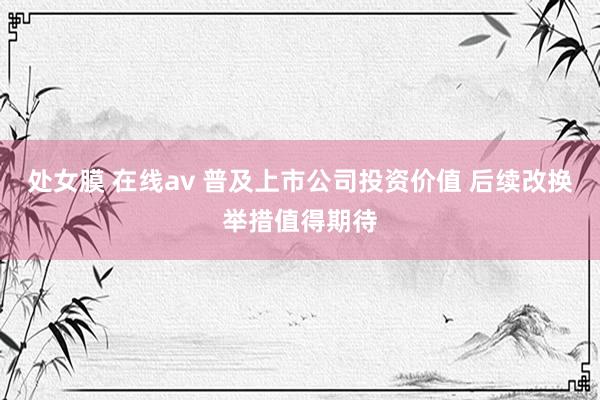 处女膜 在线av 普及上市公司投资价值 后续改换举措值得期待