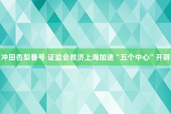 冲田杏梨番号 证监会救济上海加速“五个中心”开辟