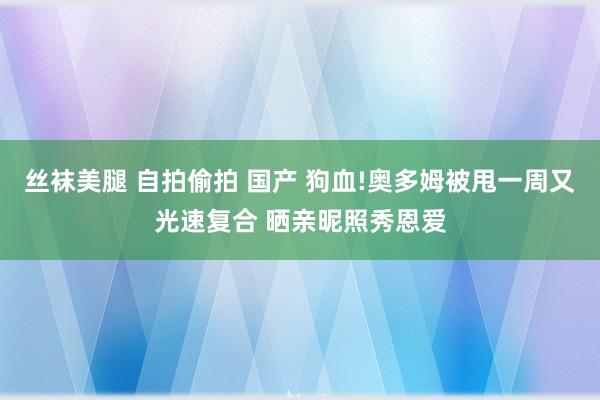 丝袜美腿 自拍偷拍 国产 狗血!奥多姆被甩一周又光速复合 晒亲昵照秀恩爱