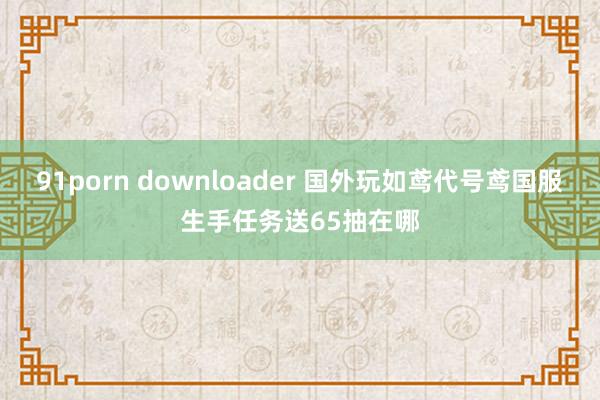 91porn downloader 国外玩如鸢代号鸢国服生手任务送65抽在哪