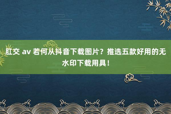 肛交 av 若何从抖音下载图片？推选五款好用的无水印下载用具！