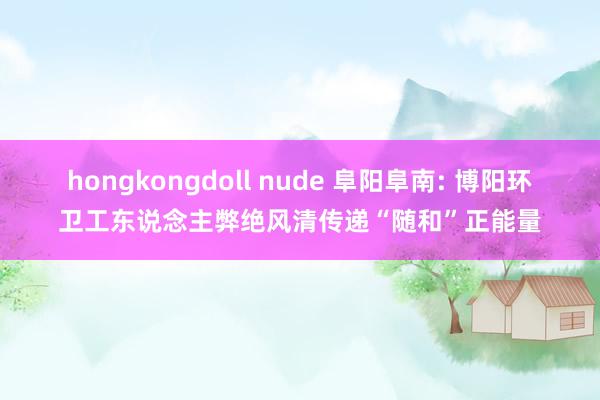 hongkongdoll nude 阜阳阜南: 博阳环卫工东说念主弊绝风清传递“随和”正能量