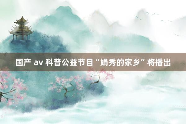 国产 av 科普公益节目“娟秀的家乡”将播出