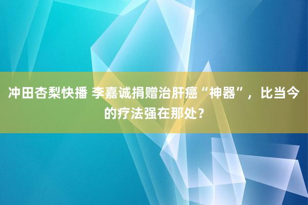 冲田杏梨快播 李嘉诚捐赠治肝癌“神器”，比当今的疗法强在那处？