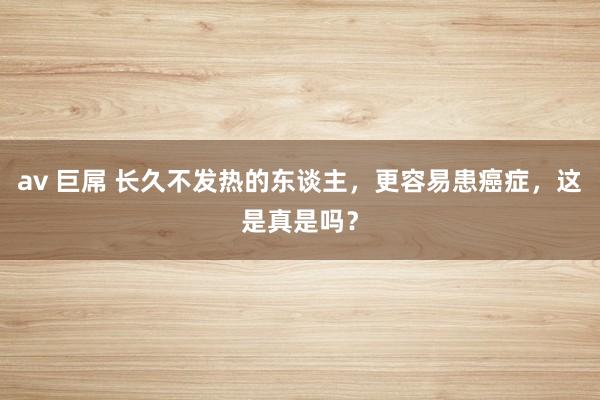 av 巨屌 长久不发热的东谈主，更容易患癌症，这是真是吗？