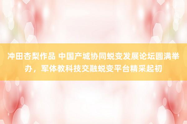 冲田杏梨作品 中国产城协同蜕变发展论坛圆满举办，军体教科技交融蜕变平台精采起初