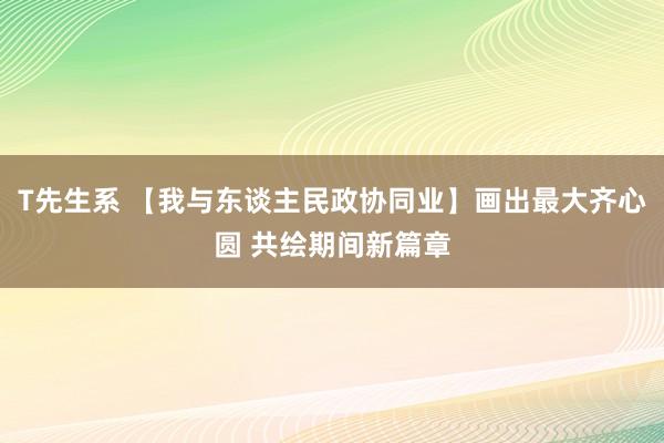 T先生系 【我与东谈主民政协同业】画出最大齐心圆 共绘期间新篇章