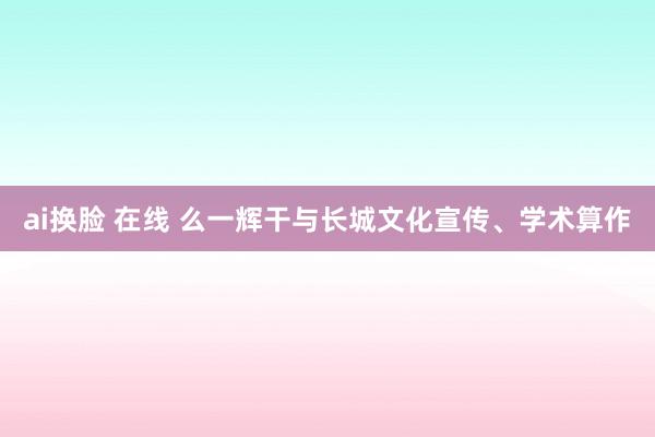 ai换脸 在线 么一辉干与长城文化宣传、学术算作