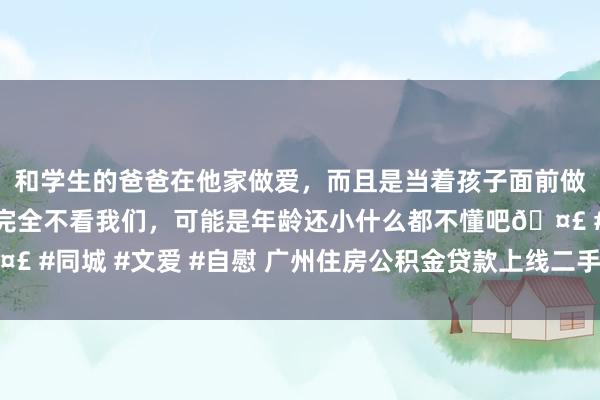 和学生的爸爸在他家做爱，而且是当着孩子面前做爱，太刺激了，孩子完全不看我们，可能是年龄还小什么都不懂吧🤣 #同城 #文爱 #自慰 广州住房公积金贷款上线二手房“带押过户”业务