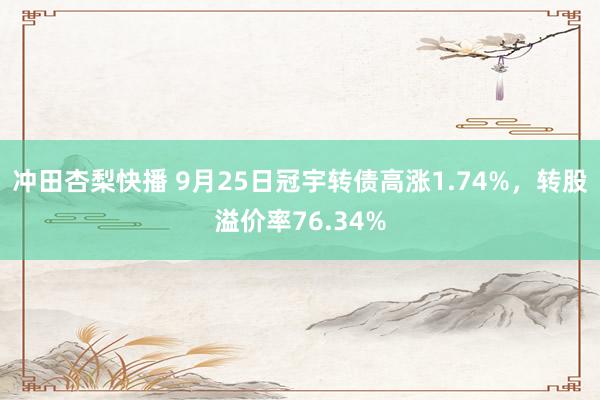 冲田杏梨快播 9月25日冠宇转债高涨1.74%，转股溢价率76.34%