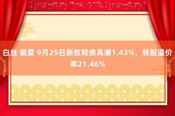 白丝 做爱 9月25日新致转债高潮1.43%，转股溢价率21.46%