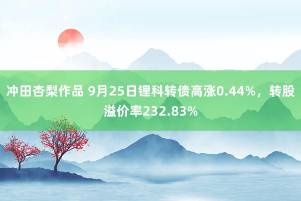 冲田杏梨作品 9月25日锂科转债高涨0.44%，转股溢价率232.83%