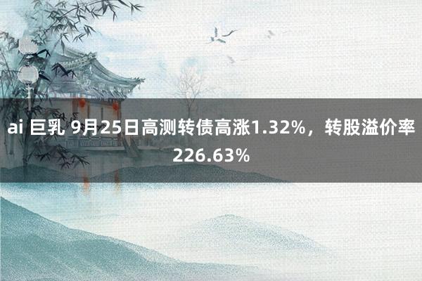 ai 巨乳 9月25日高测转债高涨1.32%，转股溢价率226.63%